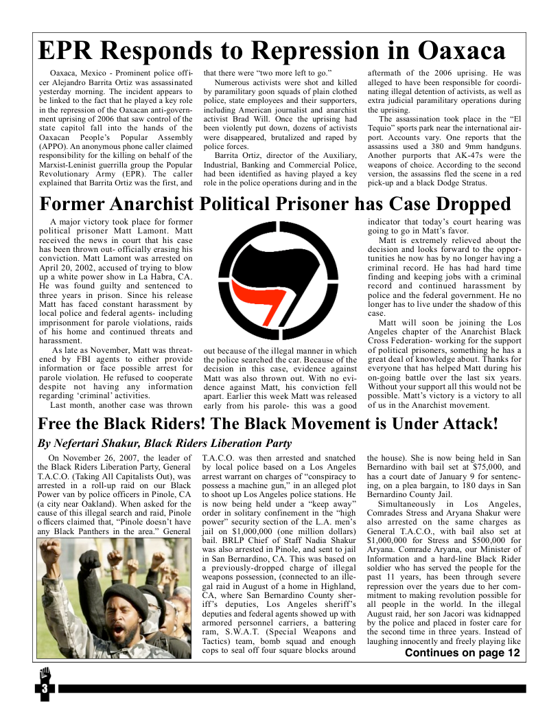 EPR Responds to Repression in Oaxaca  Oaxaca, Mexico - Prominent police offi- cer Alejandro Barrita Ortiz was assassinated yesterday morning. The incident appears 10 e linked to the fact that he played a key role in the reptession of the Oaxacan anti-govern- ment uprising of 2006 that saw control of the sute capitol fall into the hands of the Oaxacan People’s Popular _Assembly (APPO). An anonymous phone caller claimed responsibility for the killing on behalf of the Marsist-Leninist guerrilla group the Popular Revolutionary Aemy (EPR). The caller explained that Barrta Ortiz was the first, and  that there were “two more left 1o g  Numerous activists were shot and killed by paramilitary goon squads of plain clothed palice, state employees and their supporters including American journalist and anarchist activist Brad Will. Once the uprising had been violently put down, dozens of actvists were dissppeared, brutalized and raped by police forces.  Barrita Oriiz, director of the Auxiliary, Industrial, Banking and Commercial Police. had been’identified a5 having played a key role in the police operations during and in the  aflermath of the 2006 uprising. He was alleged to have been responsible for coordi- nating illegal detention of activists, as well as extra judicial paramiltary operations during the uprising.  “The assassination took place in the “El Tequio® sports park near the inernational air- port. Accounts vary. One reports that the asassins used a 3%0 and 9mm handguns Another purports that AK-47s were the Weapons of choice. According to the sccond version, the assassins fled the scene in a red pickeup and a black Dodge Stratus  Former Anarchist Political Prisoner has Case Dropped  A major victory ook place for former political prisoner Matt’ Lamont. Matt received the news in court that his case has been thrown out- officially erasing his conviction. Matt Lamont was arrested on April 20, 2002, aceused of trying to blow up a whité power show in La Habra, CA He was found guilty and sentencéd to three years in prison. Since his release Matt has faced constant harassment by local police and federal agents- including imprisonment for parole violations, raids of his home and continued threats and harassment.  As late as November, Matt was threat- ened by FBI agents to either provide information or face possible arrest for parole violation. He refused to cooperate despite not_having any information regarding ‘criminal” activities  Last month, another case was thrown  6  out because of the illegal manner in which the police searched the car. Because of the decision in this case, evidence against Matt was also thrown out. With no evi- dence against Matt, his conviction fell apart. Earlier this woek Matt was released carly from his parole- this was a good  indicator that today’s court hearing was going o go in Mart’s favor.  Matt is extremely relicved about the decision and looks forward to the oppor- tunities he now has by no longer having & criminal record. He has had hard time finding and keeping jobs with a criminal record and continued harassment by police and the federal government. He no longer has to live under the shadow of this  Matt will soon be joining the Los Angeles chapter of the Anarchist Black Cross Federation- working for the support of political prisoners, something he has a ‘oreat deal of knowledge about. Thanks for everyone that has helped Matt during his on-going battle over the last six years Without your support all this would not be possible. Matts victory is a victory to all of us in the Anarchist movement.  Free the Black Riders! The Black Movement is Under Attack! By Nefertari Shakur, Black Riders Liberation Party  On November 26, 2007, the leader of the Black Riders Liberation Party, General TAC.O. (Taking All Capitalists Ou), was armested in a roll-up raid on our Black Power van by police officers in Pinole, CA (a city near Oakland). When asked for the cause of this illegal scarch and raid, Pinole offcers claimed that, "Pinole doesn’t have any Black Panthers in the area.” General  TA.C.O. was then arrested and snatched by local police based on a Los Angeles arrest wartant on charges of “conspiracy to possess a machine gun,” in an alleged plot to’shoot up Los Angeles police stations. He is now being held under a “keep away” order in solitary confinement in the “high power” security section of the L.A. men’s jail on $1.000.000 (one million dollars) bail. BRLP Chief of Staff Nadia Shakur was also arrested in Pinole, and sent t0 jail in San Bernardino, CA. This was based on a previously-dropped charge of illegal weapons possession, (connected 10 an ille- gal raid in August of a home in Highland, CA, where San Bemardino County sher- WS deputies, Los Angeles sherifl’s deputies and federal agents showed up with armored_personnel carriers, a_battering ram, SWAT. (Special Weapons and Tactics) team, ‘bomb squad and enough cops to seal off four square blocks around  the house). She is now being held in San Bernardino with bail set at $75,000, and has a court date of January 9 for sentenc- ing, on a plea bargain, to 180 days in San Bernardino County Jail.  Simultaneously in Los  Angeles, Comrades Stress and Aryana Shakur were also arrested on the Same charges as General TA.CO., with bail also set at $1,000,000 for Siress and $500.000 for ‘Aryand. Comrade Aryana, our Minister of Information and a hard-line Black Rider soldier who has served the people for the past 11 years, has been through severe repression over the years due to her com- ‘mitment to making revolution possible for all people in the world. In-the illegal August raid, her son Jacori was kidnapped by the police and placed in foster care for the second time in three years. Instead of laughing innocently and freely playing like  Continues on page 12  